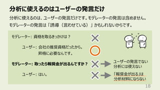分析に使えるのはユーザーの発⾔だけ
18
分析に使えるのは、ユーザーの発⾔だけです。モデレーターの発⾔は含めません。
モデレーターの発⾔は 「誘導（⾔わせている）」 かもしれないからです。
モデレーター: 資格を取るきっかけは︖
ユーザー: 会社の推奨資格だったから。
昇格に必要なんです。
モデレーター: 取ったら報奨⾦が出るんですか︖
ユーザー: はい。
ユーザーの発⾔でない
分析には使えない
「報奨⾦が出る」は
分析材料にならない
 