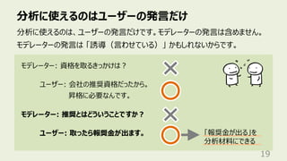 分析に使えるのはユーザーの発⾔だけ
19
分析に使えるのは、ユーザーの発⾔だけです。モデレーターの発⾔は含めません。
モデレーターの発⾔は 「誘導（⾔わせている）」 かもしれないからです。
モデレーター: 資格を取るきっかけは︖
ユーザー: 会社の推奨資格だったから。
昇格に必要なんです。
モデレーター: 推奨とはどういうことですか︖
ユーザー: 取ったら報奨⾦が出ます。 「報奨⾦が出る」を
分析材料にできる
 