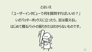 21
とはいえ
「ユーザーインタビューで何を質問すればいいの︖」
いざバッターボックスに⽴ったら、⾜は震えるし
はじめて握るバットの振りかたはわからないものです。
 