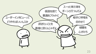 訊きたいことを
直接に訊くんじゃダメ
23
仮説を捨て
意識をフラットに
ユーザーインタビューって
どうやればいいんスか
傾聴を
⼼がけろ
相⼿に呼吸を
合わせて
スーッと来た球を
ガーンと打つんだよ
 