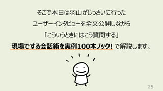 25
そこで本⽇は⽻⼭がじっさいに⾏った
ユーザーインタビューを全⽂公開しながら
「こういうときにはこう質問する」
現場でする会話術を実例100本ノック! で解説します。
 