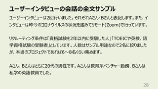 ユーザーインタビューの会話の全⽂サンプル
28
ユーザーインタビューは2回⾏いました。それぞれAさん・Bさんと表記します。また、イ
ンタビューは昨今のコロナウイルスの状況を鑑みてリモート(Zoom)で⾏っています。
リクルーティング条件は「資格試験を2年以内に受験した⼈」「TOEICや英検、語
学資格試験の受験者」としています。⼈数はサンプル⽤途なので2名に絞りました
が、本当のプロジェクトであれば6〜8名くらい集めます。
Aさん、Bさんはともに20代の男性です。Aさんは教育系ベンチャー勤務、Bさんは
私学の英語教員でした。
 