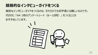 簡易的なインタビューガイドをつくる
34
細密なインタビューガイドをつくるのは、それだけでも初学者には難しいものです。
代わりに 「A4 1枚のアンケートシート（6〜10問）」 をつくることを
おすすめしています。
 