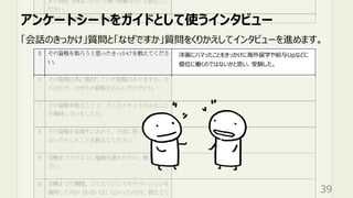 アンケートシートをガイドとして使うインタビュー
39
「会話のきっかけ」質問と「なぜですか」質問をくりかえしてインタビューを進めます。
洋画にハマったことをきっかけに海外留学や給与Upなどに
優位に働くのではないかと思い、受験した。
 
