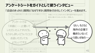 洋画にハマったことをきっかけに海外留学や給与Upなどに
優位に働くのではないかと思い、受験した。
アンケートでは
「洋画に・・・」と書いて
いただいたんですけども、
もう少し詳しくどういうことか
お話いただいても
よろしいですか
アンケートシートをガイドとして使うインタビュー
41
「会話のきっかけ」質問と「なぜですか」質問をくりかえしてインタビューを進めます。
はい。もともと
海外の企業で
働きたいなって
いう思いがあり・・・
 