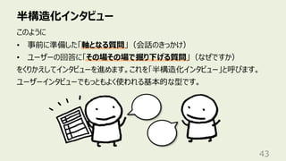 半構造化インタビュー
43
このように
• 事前に準備した「軸となる質問」（会話のきっかけ）
• ユーザーの回答に「その場その場で掘り下げる質問」（なぜですか）
をくりかえしてインタビューを進めます。これを「半構造化インタビュー」と呼びます。
ユーザーインタビューでもっともよく使われる基本的な型です。
 