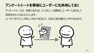 アンケートシートを事前にユーザーにも共有しておく
44
アンケートシートは、可能であれば、インタビューの事前にユーザーに送付して
回答をもらっておくようにします。
ユーザーがアジェンダを⼼づもりできるので、当⽇に話が進⾏しやすくなります。
 