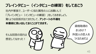 プレインタビュー（インタビューの練習）をしておこう
45
社内や家族で、ユーザーに似た属性の⼈にお願いして
「プレインタビュー（インタビューの練習）」をしておきましょう。
驚くような回答が出てきたりして、アンケートの不備を
本番前に洗い出しておくことができます。
そんな回答の流れは
想定してなかった︕
資格取得の
きっかけ︖
外国⼈の恋⼈を
つくるためだよ
 