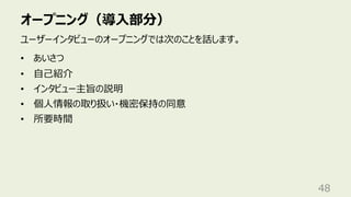 オープニング（導⼊部分）
48
ユーザーインタビューのオープニングでは次のことを話します。
• あいさつ
• ⾃⼰紹介
• インタビュー主旨の説明
• 個⼈情報の取り扱い・機密保持の同意
• 所要時間
 