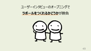 49
ユーザーインタビューのオープニングで
ラポールをつくれるかどうかが勝負
 