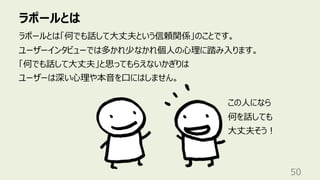 ラポールとは
50
ラポールとは「何でも話して⼤丈夫という信頼関係」のことです。
ユーザーインタビューでは多かれ少なかれ個⼈の⼼理に踏み⼊ります。
「何でも話して⼤丈夫」と思ってもらえないかぎりは
ユーザーは深い⼼理や本⾳を⼝にはしません。
この⼈になら
何を話しても
⼤丈夫そう︕
 