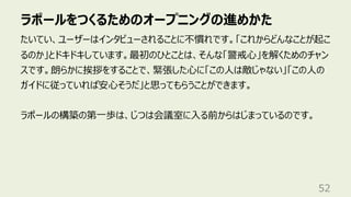 ラポールをつくるためのオープニングの進めかた
52
たいてい、ユーザーはインタビューされることに不慣れです。「これからどんなことが起こ
るのか」とドキドキしています。最初のひとことは、そんな「警戒⼼」を解くためのチャン
スです。朗らかに挨拶をすることで、緊張した⼼に「この⼈は敵じゃない」「この⼈の
ガイドに従っていれば安⼼そうだ」と思ってもらうことができます。
ラポールの構築の第⼀歩は、じつは会議室に⼊る前からはじまっているのです。
 