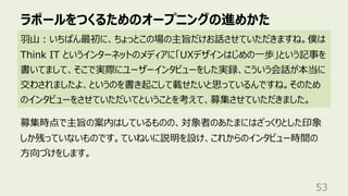 ラポールをつくるためのオープニングの進めかた
53
⽻⼭︓いちばん最初に、ちょっとこの場の主旨だけお話させていただきますね。僕は
Think IT というインターネットのメディアに「UXデザインはじめの⼀歩」という記事を
書いてまして、そこで実際にユーザーインタビューをした実録、こういう会話が本当に
交わされましたよ、というのを書き起こして載せたいと思っているんですね。そのため
のインタビューをさせていただいてということを考えて、募集させていただきました。
募集時点で主旨の案内はしているものの、対象者のあたまにはざっくりとした印象
しか残っていないものです。ていねいに説明を設け、これからのインタビュー時間の
⽅向づけをします。
 