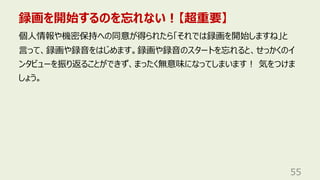 録画を開始するのを忘れない︕【超重要】
55
個⼈情報や機密保持への同意が得られたら「それでは録画を開始しますね」と
⾔って、録画や録⾳をはじめます。録画や録⾳のスタートを忘れると、せっかくのイ
ンタビューを振り返ることができず、まったく無意味になってしまいます︕ 気をつけま
しょう。
 