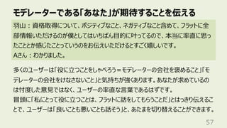 モデレーターである「あなた」が期待することを伝える
57
⽻⼭︓資格取得について、ポジティブなこと、ネガティブなこと含めて、フラットに全
部情報いただけるのが僕としてはいちばん⽬的に叶ってるので、本当に率直に思っ
たこととか感じたことっていうのをお伝えいただけるとすごく嬉しいです。
Aさん︓わかりました。
多くのユーザーは「役に⽴つことをしゃべろう＝モデレーターの会社を褒めること」「モ
デレーターの会社をけなさないこと」と気持ちが強くあります。あなたが求めているの
は忖度した意⾒ではなく、ユーザーの率直な⾔葉であるはずです。
冒頭に「私にとって役に⽴つことは、フラットに話をしてもらうことだ」とはっきり伝えるこ
とで、ユーザーは「良いことも悪いことも話そう」と、あたまを切り替えることができます。
 