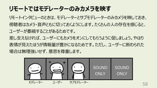 リモートではモデレーターのみカメラを映す
58
リモートインタビューのときは、モデレーターとサブモデレーターのみカメラを映しておき、
傍聴者はカメラ・⾳声ともに切っておくようにします。たくさんの⼈の存在を感じると、
ユーザーが萎縮することがあるためです。
差し⽀えなければ、ユーザーにもカメラをオンにしてもらうように促しましょう。やはり
表情が⾒えたほうが情報量が豊かになるためです。ただし、ユーザーに断わられた
場合は無理強いせず、意思を尊重します。
SOUND
ONLY
SOUND
ONLY
モデレーター ユーザー サブモデレーター
 