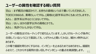 ユーザーの属性を確認する軽い質問
61
⽻⼭︓まず概況の確認からで、お持ちの資格という点で書いていただきました、
TOEICの860点、素晴らしいですね。(資格は)語学系以外にもあったりしますか。
Aさん︓語学系以外はとくにはないですね。
⽻⼭︓はい。ほかの語学以外の資格とかでも。
Aさん︓免許ぐらいしかないですね。
ユーザーの属性はリクルーティングで絞り込んでいます。しかしリクルーティング条件に
合致しているということで⾯談しても、いざちゃんと聞いてみると、細かい例外はよく
あります。
この場で齟齬を明らかにするのは、インタビューを⽌めるためではありません。齟齬を
ふまえて、これからする質問の⾔い回しやインタビューの重点を微調整します。
 