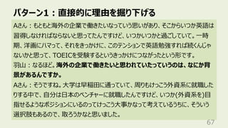 パターン1︓直接的に理由を掘り下げる
67
Aさん︓もともと海外の企業で働きたいなっていう思いがあり、そこからいつか英語は
習得しなければならないと思ってたんですけど、いつかいつかと過ごしていて。⼀時
期、洋画にハマって、それをきっかけに、このテンションで英語勉強すれば続くんじゃ
ないかと思って、TOEICを受験するというきっかけにつながったという形です。
⽻⼭︓なるほど。海外の企業で働きたいと思われていたっていうのは、なにか背
景があるんですか。
Aさん︓そうですね。⼤学は早稲⽥に通っていて、周りもけっこう外資系に就職した
りする中で、⾃分は⽇本のベンチャーに就職したんですけど、いつか(外資系を)⽬
指せるようなポジションにいるのってけっこう⼤事かなって考えているうちに、そういう
選択肢もあるので、取ろうかなと思いました。
 