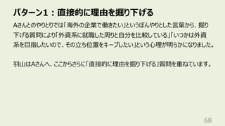 パターン1︓直接的に理由を掘り下げる
68
Aさんとのやりとりでは「海外の企業で働きたい」というぼんやりとした⾔葉から、掘り
下げる質問により「外資系に就職した周りと⾃分を⽐較している」「いつかは外資
系を⽬指したいので、その⽴ち位置をキープしたい」という⼼理が明らかになりました。
⽻⼭はAさんへ、ここからさらに「直接的に理由を掘り下げる」質問を重ねています。
 