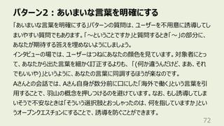 パターン2︓あいまいな⾔葉を明確にする
72
「あいまいな⾔葉を明確にする」パターンの質問は、ユーザーを不⽤意に誘導してし
まいやすい質問でもあります。「〜ということですか」と質問するとき「〜」の部分に、
あなたが期待する答えを埋めないようにしましょう。
インタビューの場では、ユーザーはつねにあなたの顔⾊を⾒ています。対象者にとっ
て、あなたから出た⾔葉を細かく訂正するよりも、 「(何か違うんだけど、まあ、それ
でもいいや)」というように、あなたの⾔葉に同調するほうが楽なのです。
Aさんとの会話では、Aさん⾃⾝が数分前に⼝にした「海外で働く」という⾔葉を引
⽤することで、⽻⼭の概念を押しつけるのを避けています。なお、もし誘導してしま
いそうで不安なときは「そういう選択肢とおっしゃったのは、何を指していますか」とい
うオープンクエスチョンにすることで、誘導を防ぐことができます。
 
