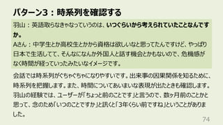パターン3︓時系列を確認する
74
⽻⼭︓英語取らなきゃなっていうのは、いつぐらいから考えられていたことなんです
か。
Aさん︓中学⽣とか⾼校⽣とかから資格は欲しいなと思ってたんですけど、やっぱり
⽇本で⽣活してて、そんなになんか外国⼈と話す機会とかもないので、危機感が
なく時間が経っていったみたいなイメージです。
会話では時系列がぐちゃぐちゃになりやすいです。出来事の因果関係を知るために、
時系列を把握します。また、時間についてあいまいな表現が出たときも確認します。
⽻⼭の経験では、ユーザーが「ちょっと前のことです」と⾔うので、数ヶ⽉前のことかと
思って、念のため「いつのことですか」と訊くと「3年くらい前ですね」ということがありま
した。
 