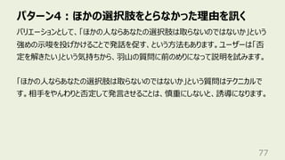 パターン4︓ほかの選択肢をとらなかった理由を訊く
77
バリエーションとして、「ほかの⼈ならあなたの選択肢は取らないのではないか」という
強めの⽰唆を投げかけることで発話を促す、という⽅法もあります。ユーザーは「否
定を解きたい」という気持ちから、⽻⼭の質問に前のめりになって説明を試みます。
「ほかの⼈ならあなたの選択肢は取らないのではないか」という質問はテクニカルで
す。相⼿をやんわりと否定して発⾔させることは、慎重にしないと、誘導になります。
 