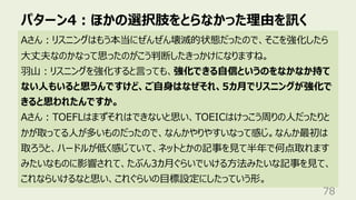 パターン4︓ほかの選択肢をとらなかった理由を訊く
78
Aさん︓リスニングはもう本当にぜんぜん壊滅的状態だったので、そこを強化したら
⼤丈夫なのかなって思ったのがこう判断したきっかけになりますね。
⽻⼭︓リスニングを強化すると⾔っても、強化できる⾃信というのをなかなか持て
ない⼈もいると思うんですけど、ご⾃⾝はなぜそれ、5カ⽉でリスニングが強化で
きると思われたんですか。
Aさん︓TOEFLはまずそれはできないと思い、TOEICはけっこう周りの⼈だったりと
かが取ってる⼈が多いものだったので、なんかやりやすいなって感じ。なんか最初は
取ろうと、ハードルが低く感じていて、ネットとかの記事を⾒て半年で何点取れます
みたいなものに影響されて、たぶん3カ⽉ぐらいでいける⽅法みたいな記事を⾒て、
これならいけるなと思い、これぐらいの⽬標設定にしたっていう形。
 