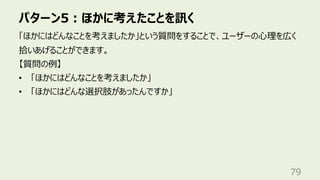 パターン5︓ほかに考えたことを訊く
79
「ほかにはどんなことを考えましたか」という質問をすることで、ユーザーの⼼理を広く
拾いあげることができます。
【質問の例】
• 「ほかにはどんなことを考えましたか」
• 「ほかにはどんな選択肢があったんですか」
 