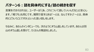 パターン6︓話を具体的にする/話の続きを促す
83
⾔葉をくりかえされると、ユーザーは「(あ、これについて話していいんだな)」と安⼼し
ます。「相づち」も同じです。質問で促すときは「〜とは、なんですか」「〜とは、具体
的にどういうことですか」といった⾔い回しをします。
ちなみに、Bさんのインタビューでも、次のようにオウム返しをしています。Bさんは⽻
⼭のオウム返しを受けて、たくさんの発話をしました。
 