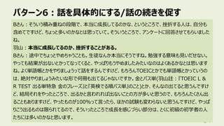 パターン6︓話を具体的にする/話の続きを促す
84
Bさん︓そういう積み重ねの段階で、本当に成⻑してるのかな、というところで、挫折する⼈は、⾃分も
含めてですけど、ちょっと多いのかなとは思っていて。そういうところで、アンケートに回答させてもらいました
ね。
⽻⼭︓本当に成⻑してるのか、挫折することがある。
Bさん︓途中でちょっとやめちゃうことも。⽣徒なんか本当にそうですね。勉強する意味も⾒いだせない。
やっても結果が出ないとかってなってくると、やっぱりもうやめましたみたいなのはよくあるかなとは思います
ね。よく単語帳とかをやりましょうって話をするんですけど、もちろんTOEICとかでも単語帳とかっていうの
は、絶対やりましょうみたいな形で何冊も出てるじゃないですか。⾦とパス単(⽻⼭註︓『TOEIC L &
R TEST 出る単特急 ⾦のフレーズ』と『英検でる順パス単』のこと)とか、そんなの出てると思うんですけ
ど、結局それをやったところで、出るかと⾔われれば出ないことの⽅が多いと思うので、もちろんたくさん出
ることもありますけど、やったものが100%って⾔ったら、ほかの試験も変わらないと思うんですけど、やっぱ
りこう出るものは限られてるので、そういったところで成⻑を感じづらい部分は、とくに初級の初学者の⼈
たちには多いのかなと思います。
 