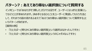 パターン7︓あえてあり得ない選択肢について質問する
85
インタビューでは「あなたがそう察した」だけでは⾜りず、ユーザーにはっきりと⾔葉にし
てもらうことが求められます。決め⼿となるひとことをユーザーに発話してもらう⽅法と
して、それまでの話の流れをふまえて「あえてあり得ない選択肢について質問する」と
いうパターンがあります。
【質問の例】
• 「たとえば〜(明らかにあり得ない選択肢)という選択はなかったんですか」
• 「たとえば〜(明らかにあり得ない選択肢)というのじゃダメなんですか」
 