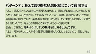 パターン7︓あえてあり得ない選択肢について質問する
86
Aさん︓⾼校⽣ぐらいのときに⼀回受けさせられて、満点が120点なんですけど、な
んか30点ぐらいしか取れず、ただ⾼校⽣のころって、実際、本格的にけっこう⼤学
受験勉強とかもしていて、英語の実⼒もけっこう⾼かったとは思うんですけど、それで
もそれだったので、なんかかなりトラウマになってるという感じです。
⽻⼭︓なるほど。再チャレンジっていう気持ちにはならないんですか。
Aさん︓そうですね。なんか今の仕事に直接結びつくわけでもないので、難しいなと
思ってます。
 