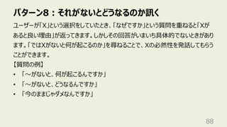パターン8︓それがないとどうなるのか訊く
88
ユーザーが「X」という選択をしていたとき、「なぜですか」という質問を重ねると「Xが
あると良い理由」が返ってきます。しかしその回答がいまいち具体的でないときがあり
ます。「ではXがないと何が起こるのか」を尋ねることで、Xの必然性を発話してもらう
ことができます。
【質問の例】
• 「〜がないと、何が起こるんですか」
• 「〜がないと、どうなるんですか」
• 「今のままじゃダメなんですか」
 