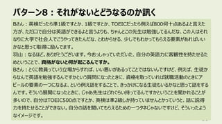 パターン8︓それがないとどうなるのか訊く
89
Bさん︓英検だったら準1級ですとか、1級ですとか、TOEICだったら例えば800何⼗点あるよと⾔えた
⽅が、ただ⼝で⾃分は英語ができるよと⾔うよりも、ちゃんとこの先⽣は勉強してるんだな、この⼈はそれ
なりに⼤学で社会⼈でこうやってきたんだな、とわからせる、少しでもわかってもらえる要素があればいい
かなと思って取得に励んでます。
⽻⼭︓なるほど。ありがとうございます。今おっしゃっていただいた、⾃分の英語⼒に客観性を持たせるた
めということで、資格がないと何が起こるんですか。
Bさん︓とくに教員っていう⽴場からすれば、いい悪いがあるってことではないんですけど、例えば、⽣徒か
らなんで英語を勉強するんですかという質問になったときに、資格を取っていれば就職活動のときにア
ピールの要素の⼀つになるよ、という例え話をすることで、きっかけになる⽣徒もいるかなと思って話をする
んです。そういう展開になったときに、じゃあ先⽣はどれぐらい持ってるんですかということを聞かれることが
多いので、⾃分はTOEIC500点ですとか、英検は準2級しか持っていませんとかっていうと、話に説得
⼒を持たせることができない。⾃分の話を聞いてもらえるための⼀つタネじゃないですけど、そういったよう
なイメージです。
 