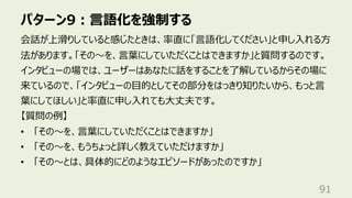 パターン9︓⾔語化を強制する
91
会話が上滑りしていると感じたときは、率直に「⾔語化してください」と申し⼊れる⽅
法があります。「その〜を、⾔葉にしていただくことはできますか」と質問するのです。
インタビューの場では、ユーザーはあなたに話をすることを了解しているからその場に
来ているので、「インタビューの⽬的としてその部分をはっきり知りたいから、もっと⾔
葉にしてほしい」と率直に申し⼊れても⼤丈夫です。
【質問の例】
• 「その〜を、⾔葉にしていただくことはできますか」
• 「その〜を、もうちょっと詳しく教えていただけますか」
• 「その〜とは、具体的にどのようなエピソードがあったのですか」
 