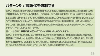 パターン9︓⾔語化を強制する
92
Bさん︓例えば、⽣徒からなんで英語を勉強するんですかという質問になったときに、資格を取っていれ
ば就職活動のときにアピールの要素の⼀つになるよ、という例え話をすることで、きっかけになる⽣徒もい
るかなと思って話をするんです。そういう展開になったときに、じゃあ先⽣はどれぐらい持ってるんですかとい
うことを聞かれることが多いので、⾃分はTOEIC500点ですとか、英検は準2級しか持っていませんと
かっていうと、話に説得⼒を持たせることができない。⾃分の話を聞いてもらえるための⼀つタネじゃない
ですけど、そういったようなイメージです。
⽻⼭︓なるほど。実際に何かそういうエピソードがあったということですか。
Bさん︓そうですね。例えば、なんで勉強するんですかみたいな話とか、勉強があまり好きじゃないとか、
英語嫌いですみたいな⽣徒がやっぱり多いんですね。なんで勉強するんだっていう話をたまに、年に1回
とかする機会がどうしてもあるので、そういったときに、英語使えるとこんなことできるよ、という話はした⽅
が、少しでもやる気が出るので、そういったときに、今話した展開が起こるというか。
 