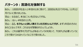パターン9︓⾔語化を強制する
94
Bさん︓1回⽬が社会⼈1年⽬のときに受けて、2回⽬は先⽇ですかね。11⽉12
⽉ぐらいに受けましたね。
⽻⼭︓なるほど。本当につい先⽇なんですね。
Bさん︓はい。4年⽬の11⽉。
⽻⼭︓ここ、もうちょっと詳しく教えていただきたいんですが、まず1年⽬の⽅のと
きのことなんですが、これはなぜ受験されたんでしょうか。
Bさん︓これは留学のプログラムがあるっていうのを知って、TOEFLが必要っていうと
ころで受けてみるかっていうところで受けました。
 