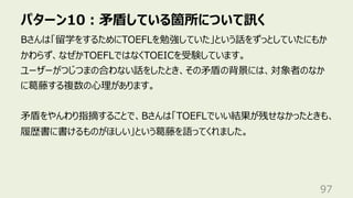 パターン10︓⽭盾している箇所について訊く
97
Bさんは「留学をするためにTOEFLを勉強していた」という話をずっとしていたにもか
かわらず、なぜかTOEFLではなくTOEICを受験しています。
ユーザーがつじつまの合わない話をしたとき、その⽭盾の背景には、対象者のなか
に葛藤する複数の⼼理があります。
⽭盾をやんわり指摘することで、Bさんは「TOEFLでいい結果が残せなかったときも、
履歴書に書けるものがほしい」という葛藤を語ってくれました。
 
