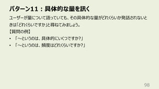 パターン11︓具体的な量を訊く
98
ユーザーが量について語っていても、その具体的な量がどれくらいか発話されないと
きは「どれくらいですか」と尋ねてみましょう。
【質問の例】
• 「〜というのは、具体的にいくつですか?」
• 「〜というのは、頻度はどれくらいですか?」
 