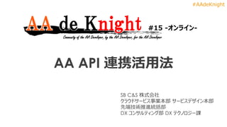 #AAdeKnight
AA API 連携活用法
AA de Knight #15 -オンライン-
Community of the AA Developer, by the AA Developer, for the AA Developer
SB C&S 株式会社
クラウドサービス事業本部 サービスデザイン本部
先端技術推進統括部
DX コンサルティング部 DX テクノロジー課
 