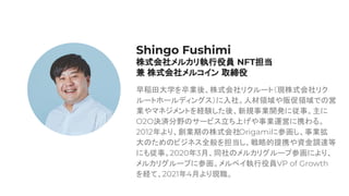 早稲田大学を卒業後、株式会社リクルート（現株式会社リク
ルートホールディングス）に入社。人材領域や販促領域での営
業やマネジメントを経験した後、新規事業開発に従事。主に
O2O決済分野のサービス立ち上げや事業運営に携わる。
2012年より、創業期の株式会社Origamiに参画し、事業拡
大のためのビジネス全般を担当し、戦略的提携や資金調達等
にも従事。2020年3月、同社のメルカリグループ参画により、
メルカリグループに参画。メルペイ執行役員VP of Growth
を経て、2021年4月より現職。
Shingo Fushimi
株式会社メルカリ執行役員 NFT担当
兼 株式会社メルコイン 取締役
 