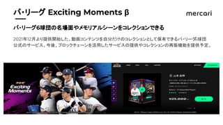 　　
パ・リーグ Exciting Moments β
パ・リーグ6球団の名場面やメモリアルシーンをコレクションできる
2021年12月より提供開始した、動画コンテンツを自分だけのコレクションとして保有できるパ・リーグ
6球団
公式のサービス。今後、ブロックチェーンを活用したサービスの提供やコレクションの再販機能を提供予定。
 