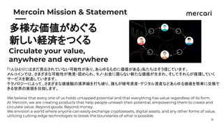 8
　　
Mercoin Mission & Statement
多様な価値がめぐる
新しい経済をつくる
Circulate your value,
anywhere and everywhere
「1人ひとりにはまだ見出されていない可能性があり、あらゆるものに価値がある」私たちはそう信じています。
メルコインでは、さまざまな可能性が発見・認められ、モノ・お金に限らない新たな価値が生まれ、そしてそれらが循環していく
サービスを創造していきます。
テクノロジーによって、さまざまな価値観の境界線を打ち破り、誰もが暗号資産・デジタル資産などあらゆる価値を簡単に交換で
きる世界の実現を目指します。
We believe that every one of us holds untapped potential and that everything has value regardless of its form.
At Mercoin, we are creating products that help people unleash their potential, empowering them to create and
circulate value. Beyond goods. Beyond money.
We envision a world where anyone can easily exchange cryptoassets, digital assets, and any other forms of value,
utilizing cutting-edge technologies to break the boundaries of what is possible.
 