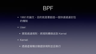 BPF
• 1992 的論⽂，⽬的就是要創造⼀個快速過濾封包
的機制


• User:


• 撰寫過濾規則，將規則轉換送到 Kernel


• Kernel:


• 透過虛擬機去驗證該規則並且執⾏
 
