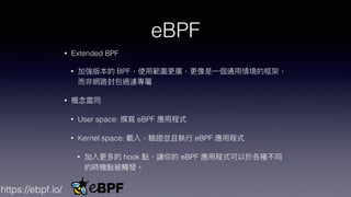 eBPF
• Extended BPF


• 加強版本的 BPF，使⽤範圍更廣，更像是⼀個通⽤情境的框架，
⽽非網路封包過濾專屬


• 概念雷同


• User space: 撰寫 eBPF 應⽤程式


• Kernel space: 載入，驗證並且執⾏ eBPF 應⽤程式


• 加入更多的 hook 點，讓你的 eBPF 應⽤程式可以於各種不同
的時機點被觸發。
https://ebpf.io/
 