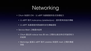Networking
• Cilium 為⾸的 CNI，以 eBPF 為基礎提供各式各樣能⼒


• 以 eBPF 取代 kube-proxy (iptables/ipvs)，提供更⾼效能的傳輸


• 以 eBPF 為基礎提供更細節的封包傳輸過程


• Service Mesh 之戰還未結束


• Cilium 提出的 sidecar less 與 istio 之間的比較沒有任何強⽽有⼒
的結案


• Merbridge 直接以 eBPF 取代 iptables 來提昇 mesh 之間的傳遞
效能
 