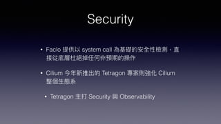 Security
• Faclo 提供以 system call 為基礎的安全性檢測，直
接從底層杜絕掉任何非預期的操作


• Cilium 今年新推出的 Tetragon 專案則強化 Cilium
整個⽣態系


• Tetragon 主打 Security 與 Observability
 