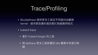 Trace/Pro
fi
ling
• Bcc/bpftrace 提供眾多⼯具從不同⾯向去觀測
kernel，提供更底層的資訊幫忙除錯應⽤程式


• kubectl trace


• 基於 Kubectl plugin 的⼯具


• 將 bpftrace 眾多⼯具部署到 k8s 叢集中來進⾏除
錯
 