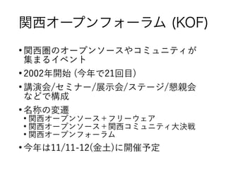 関西オープンフォーラム (KOF)
●
関西圏のオープンソースやコミュニティが
集まるイベント
●
2002年開始 (今年で21回目)
●
講演会/セミナー/展示会/ステージ/懇親会
などで構成
●
名称の変遷
●
関西オープンソース＋フリーウェア
●
関西オープンソース＋関西コミュニティ大決戦
●
関西オープンフォーラム
●
今年は11/11-12(金土)に開催予定
 