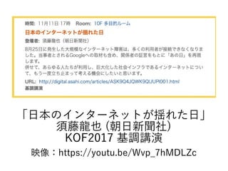 「日本のインターネットが揺れた日」
須藤龍也 (朝日新聞社)
KOF2017 基調講演
映像：https://youtu.be/Wvp_7hMDLZc
 